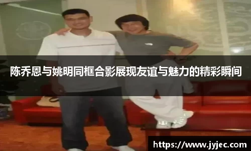 陈乔恩与姚明同框合影展现友谊与魅力的精彩瞬间